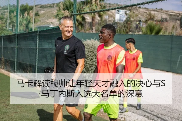 马卡解读穆帅让年轻天才融入的决心与S·马丁内斯入选大名单的深意